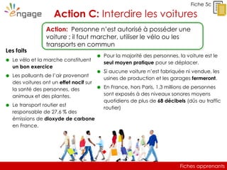 Fiches apprenants
Fiche 5c
Action C: Interdire les voitures
Les faits
 Le vélo et la marche constituent
un bon exercice
 Les polluants de l’air provenant
des voitures ont un effet nocif sur
la santé des personnes, des
animaux et des plantes.
 Le transport routier est
responsable de 27,6 % des
émissions de dioxyde de carbone
en France.
Action: Personne n’est autorisé à posséder une
voiture ; il faut marcher, utiliser le vélo ou les
transports en commun
 Pour la majorité des personnes, la voiture est le
seul moyen pratique pour se déplacer.
 Si aucune voiture n’est fabriquée ni vendue, les
usines de production et les garages fermeront.
 En France, hors Paris, 1,3 millions de personnes
sont exposés à des niveaux sonores moyens
quotidiens de plus de 68 décibels (dûs au traffic
routier)
Fiches apprenants
 