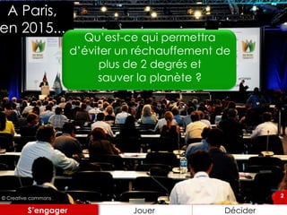 2
A Paris,
en 2015...
Jouer DéciderS’engager
2© Creative commons
Qu’est-ce qui permettra
d’éviter un réchauffement de
plus de 2 degrés et
sauver la planète ?
 