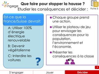 7
Que faire pour stopper la hausse ?
Etudier les conséquences et décider :
 Chaque groupe prend
une action.
 Utiliser le plateau de jeu
pour envisager les
conséquences pour la
population,
l’environnement et
l’économie.
 Présenter les
conséquences à la classe
Fiche 5
Engager Review ConsiderS’engager Jouer Décider
A: Utiliser 100%
d’énergie
électrique
renouvelable
B: Devenir
végétalienne
C: Interdire les
voitures
Est-ce que la
France/Suisse devrait:
 