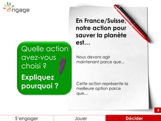 8
Quelle action
avez-vous
choisi ?
Expliquez
pourquoi ?
En France/Suisse,
notre action pour
sauver la planète
est…
Nous devons agir
maintenant parce que...
Cette action représente la
meilleure option parce
que…
Engager Review ConsiderS’engager Jouer Décider
8
 