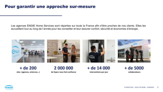 27
Pour garantir une approche sur-mesure
Les agences ENGIE Home Services sont réparties sur toute la France afin d’être proches de nos clients. Elles les
accueillent tout au long de l’année pour les conseiller et leur assurer confort, sécurité et économies d’énergie.
+ de 200
sites (agences, antennes…)
+ de 5000
collaborateurs
+ de 14 000
interventions par jour
2 000 000
de foyers nous font confiance
© ENGIE 2023 – AGILE EN SEINE – 20/09/2023
 