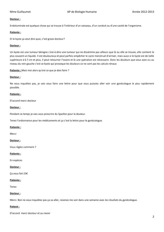 Mme Guillaumet                                        AP de Biologie Humaine                                     Année 2012-2013

Docteur :

Endoluminale est quelque chose qui se trouve à l’intérieur d’un vaisseau, d’un conduit ou d’une cavité de l’organisme.

Patiente :

Et le kyste ça veut dire quoi, c’est grave docteur?

Docteur :

Un kyste est une tumeur bénigne c'est-à-dire une tumeur qui ne dissémine pas ailleurs que là ou elle se trouve, elle contient le
plus souvent un liquide. Il est douloureux et peut parfois empêcher le cycle menstruel d’arriver, mais aussi si le kyste est de taille
supérieure à 6.7 cm et plus, il peut retourner l’ovaire et là une opération est nécessaire. Donc les douleurs que vous avez eu au
niveau du rein gauche c’est ce kyste qui provoque les douleurs ce ne sont pas les calculs rénaux

Patiente : Mais moi alors qu’est ce que je dois faire ?

Docteur :

Ne vous inquiétez pas, je vais vous faire une lettre pour que vous puissiez aller voir une gynécologue le plus rapidement
possible.

Patiente :

D’accord merci docteur

Docteur :

Pendant ce temps je vais vous prescrire du Spasfon pour la douleur.

Tenez l’ordonnance pour les médicaments et ça c’est la lettre pour le gynécologue.

Patiente :

Merci

Docteur :

Vous réglez comment ?

Patiente :

En espèces

Docteur :

Ça vous fait 23€

Patiente :

Tenez

Docteur :

Merci. Bon ne vous inquiétez pas ça va aller, revenez me voir dans une semaine avec les résultats du gynécologue.

Patient :

D’accord merci docteur et au revoir
                                                                                                                                    2
 