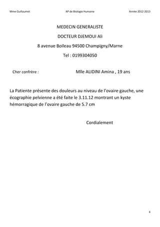 Mme Guillaumet               AP de Biologie Humaine           Année 2012-2013




                         MEDECIN GENERALISTE
                         DOCTEUR DJEMOUI Ali
                 8 avenue Boileau 94500 Champigny/Marne
                            Tel : 0199304050


  Cher confrère :                   Mlle ALIDINI Amina , 19 ans


La Patiente présente des douleurs au niveau de l’ovaire gauche, une
écographie pelvienne a été faite le 3.11.12 montrant un kyste
hémorragique de l’ovaire gauche de 5.7 cm


                                            Cordialement




                                                                           4
 