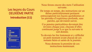 Les leçons du Cours
DEUXIÈME PARTIE
Introduction (11)
Nous ferons encore des mots l’utilisation
suivante.
De temps en temps, des instructions sur un
thème particulièrement pertinent
entrecouperont nos leçons quotidiennes et
les périodes d’expérience profonde, sans
paroles, qui devraient suivre.
Ces pensées particulières devraient être
révisées chaque jour, chacune d’elles
continuant jusqu’à ce que la suivante te
soit donnée.
Tu devrais les lire lentement et y réfléchir
un petit moment avant chacun de ces
instants bénis et saints de la journée.
Nous donnons la première de ces
instructions maintenant.
 