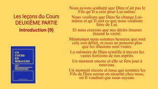 Les leçons du Cours
DEUXIÈME PARTIE
Introduction (9)
Nous avions souhaité que Dieu n’ait pas le
Fils qu’Il a créé pour Lui-même.
Nous voulions que Dieu Se change Lui-
même et qu’Il soit ce que nous voulions
faire de Lui.
Et nous croyons que nos désirs insanes
étaient la vérité.
Maintenant nous sommes heureux que tout
cela soit défait, et nous ne pensons plus
que les illusions sont vraies.
La mémoire de Dieu scintille à travers les
vastes horizons de nos esprits.
Un moment encore et elle se fera jour à
nouveau.
Un moment encore et nous qui sommes les
Fils de Dieu serons en sécurité chez nous,
où Il voudrait que nous soyons.
 