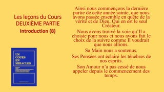 Les leçons du Cours
DEUXIÈME PARTIE
Introduction (8)
Ainsi nous commençons la dernière
partie de cette année sainte, que nous
avons passée ensemble en quête de la
vérité et de Dieu, Qui en est le seul
Créateur.
Nous avons trouvé la voie qu’Il a
choisie pour nous et nous avons fait le
choix de la suivre comme Il voudrait
que nous allions.
Sa Main nous a soutenus.
Ses Pensées ont éclairé les ténèbres de
nos esprits.
Son Amour n’a pas cessé de nous
appeler depuis le commencement des
temps.
 