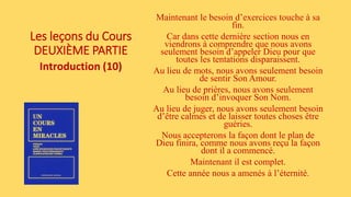 Les leçons du Cours
DEUXIÈME PARTIE
Introduction (10)
Maintenant le besoin d’exercices touche à sa
fin.
Car dans cette dernière section nous en
viendrons à comprendre que nous avons
seulement besoin d’appeler Dieu pour que
toutes les tentations disparaissent.
Au lieu de mots, nous avons seulement besoin
de sentir Son Amour.
Au lieu de prières, nous avons seulement
besoin d’invoquer Son Nom.
Au lieu de juger, nous avons seulement besoin
d’être calmes et de laisser toutes choses être
guéries.
Nous accepterons la façon dont le plan de
Dieu finira, comme nous avons reçu la façon
dont il a commencé.
Maintenant il est complet.
Cette année nous a amenés à l’éternité.
 