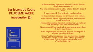 Les leçons du Cours
DEUXIÈME PARTIE
Introduction (2)
Maintenant nous tentons de laisser l’exercice être un
simple commencement.
Car nous sommes dans la calme attente de notre Dieu et
Père.
Il a promis qu’Il fera le dernier pas Lui-même.
Et nous sommes sûrs que Ses promesses sont tenues.
Nous sommes rendus loin sur le chemin, et maintenant
nous L’attendons.
Nous continuerons à passer du temps avec Lui matin et
soir, autant que cela nous rend heureux.
Nous ne considérerons plus le temps comme une affaire
de durée maintenant.
Nous en prendrons autant qu’il nous en faudra pour le
résultat que nous désirons.
Nous n’oublierons pas non plus nos rappels à chaque
heure entre-temps, faisant appel à Dieu quand nous
avons besoin de Lui et que nous sommes tentés
d’oublier notre but.
 