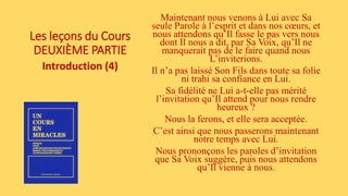 Les leçons du Cours
DEUXIÈME PARTIE
Introduction (4)
Maintenant nous venons à Lui avec Sa
seule Parole à l’esprit et dans nos cœurs, et
nous attendons qu’Il fasse le pas vers nous
dont Il nous a dit, par Sa Voix, qu’Il ne
manquerait pas de le faire quand nous
L’inviterions.
Il n’a pas laissé Son Fils dans toute sa folie
ni trahi sa confiance en Lui.
Sa fidélité ne Lui a-t-elle pas mérité
l’invitation qu’Il attend pour nous rendre
heureux ?
Nous la ferons, et elle sera acceptée.
C’est ainsi que nous passerons maintenant
notre temps avec Lui.
Nous prononçons les paroles d’invitation
que Sa Voix suggère, puis nous attendons
qu’Il vienne à nous.
 
