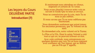 Les leçons du Cours
DEUXIÈME PARTIE
Introduction (7)
Et maintenant nous attendons en silence,
inapeurés et certains de Ta venue.
Nous avons cherché à trouver notre voie en
suivant le Guide Que tu nous as envoyé.
Nous ne connaissions pas la voie, mais Tu ne
nous as pas oubliés.
Et nous savons que Tu ne nous oublieras pas
maintenant.
Nous demandons seulement que soient tenues
Tes anciennes promesses, que Ta Volonté est de
tenir.
En demandant cela, notre volonté est la Tienne.
Le Père et le Fils, Dont la sainte Volonté a créé
tout ce qui est, ne peuvent échouer en rien.
Avec cette certitude, nous entreprenons ces
quelques derniers pas vers Toi en nous reposant
avec confiance sur Ton Amour, qui ne faillira
pas au Fils qui T’appelle.
 