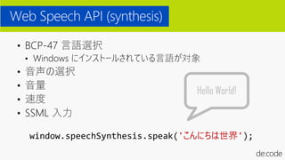 • BCP-47 言語選択
• Windows にインストールされている言語が対象
• 音声の選択
• 音量
• 速度
• SSML 入力
Web Speech API (synthesis)
window.speechSynthesis.speak('こんにちは世界');
Hello World!
 