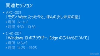 関連セッション
• ARC-003
「モダン Web: たった今と、ほんの少し未来の話」
• 場所 ルーム F
• 時間 9:30 – 10:30
• CHK-007
「Windows 10 のブラウザー、Edge のこれからについて」
• 場所 いちょう
• 時間 14:25 – 15:25
 