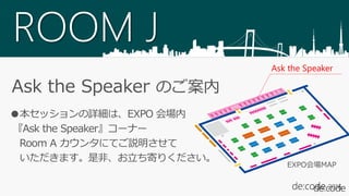 ROOM J
Ask the Speaker のご案内
●本セッションの詳細は、EXPO 会場内
『Ask the Speaker』コーナー
Room A カウンタにてご説明させて
いただきます。是非、お立ち寄りください。
Ask the Speaker
EXPO会場MAP
 