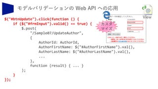 $("#btnUpdate").click(function () {
if ($("#frmInput").valid() == true) {
$.post(
"/Sample07/UpdateAuthor",
{
AuthorId: AuthorId,
AuthorFirstName: $("#AuthorFirstName").val(),
AuthorLastName: $("#AuthorLastName").val(),
...
},
function (result) { ... }
);
}
});
カスタ
マイズ
 