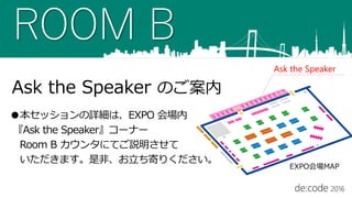 ROOM B
Ask the Speaker のご案内
●本セッションの詳細は、EXPO 会場内
『Ask the Speaker』コーナー
Room B カウンタにてご説明させて
いただきます。是非、お立ち寄りください。
Ask the Speaker
EXPO会場MAP
 