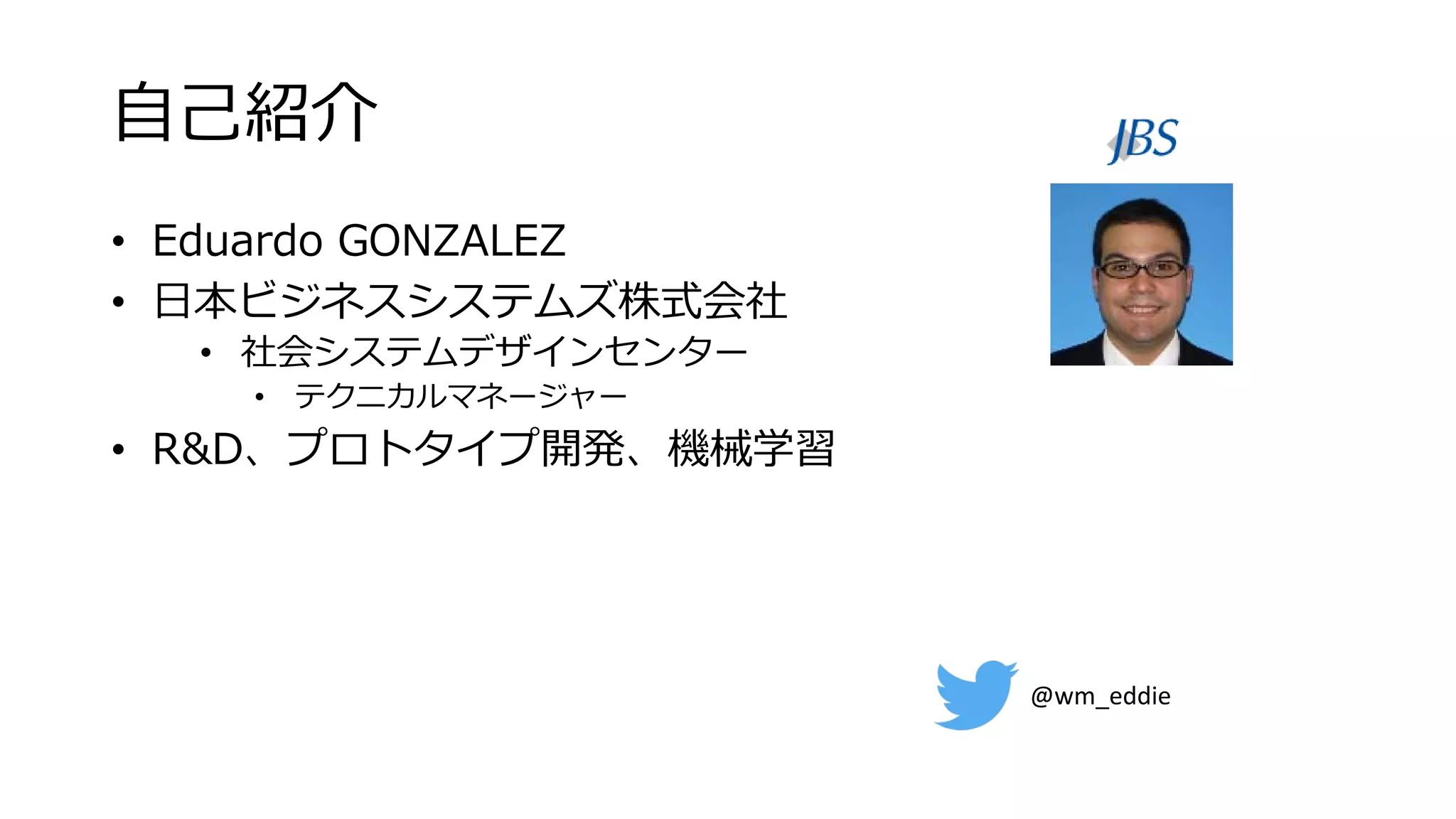自己紹介
• Eduardo GONZALEZ
• 日本ビジネスシステムズ株式会社
• 社会システムデザインセンター
• テクニカルマネージャー
• R&D、プロトタイプ開発、機械学習
@wm_eddie
 