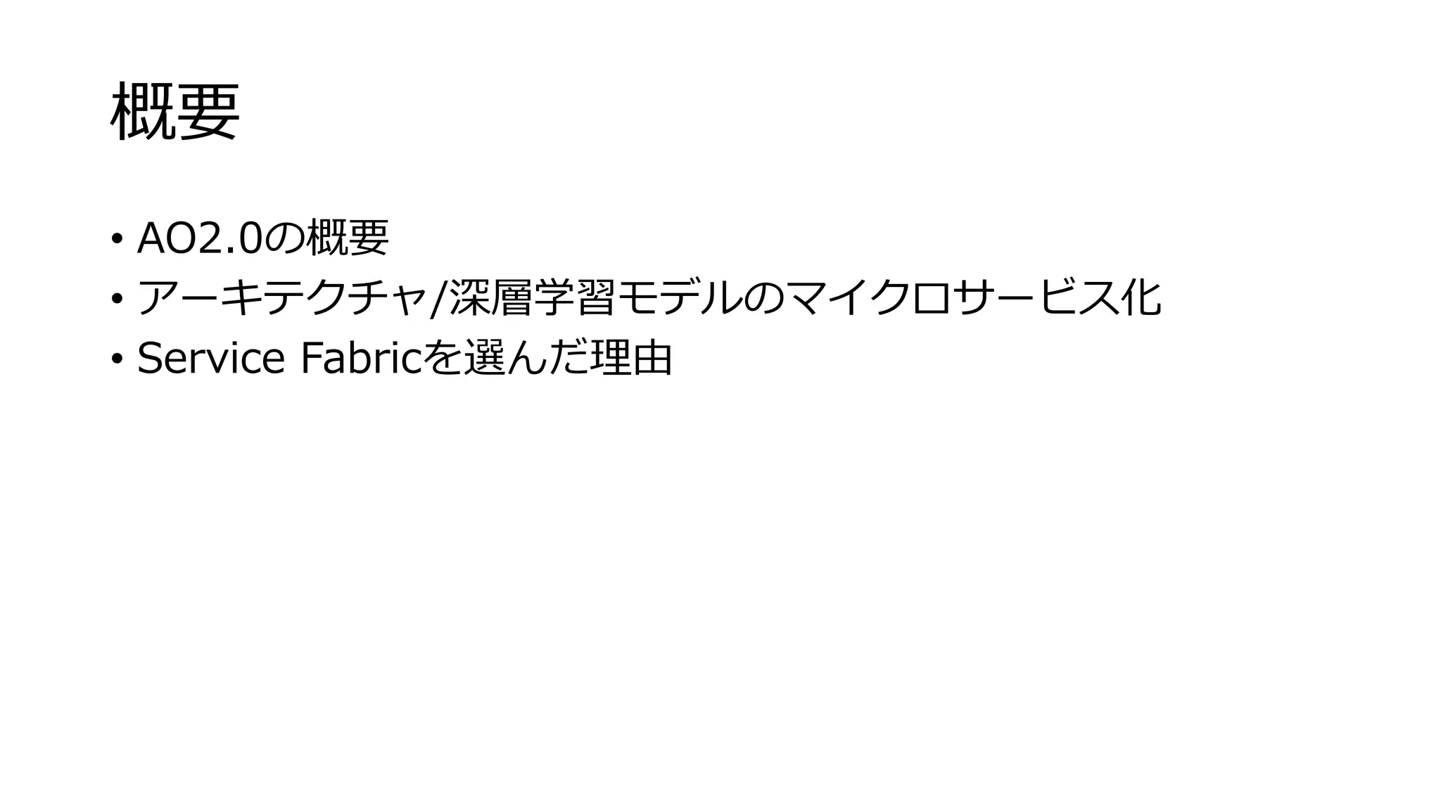 概要
• AO2.0の概要
• アーキテクチャ/深層学習モデルのマイクロサービス化
• Service Fabricを選んだ理由
 