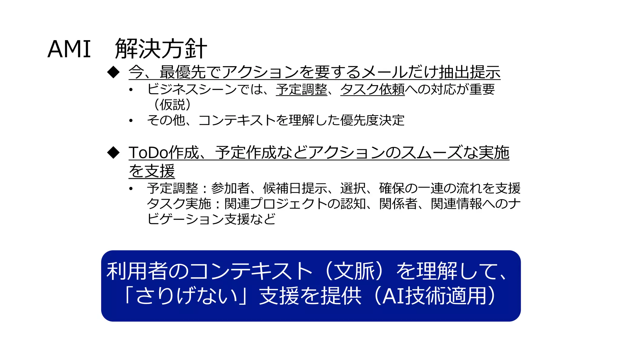 AMI 解決方針
 今、最優先でアクションを要するメールだけ抽出提示
• ビジネスシーンでは、予定調整、タスク依頼への対応が重要
（仮説）
• その他、コンテキストを理解した優先度決定
 ToDo作成、予定作成などアクションのスムーズな実施
を支援
• 予定調整：参加者、候補日提示、選択、確保の一連の流れを支援
タスク実施：関連プロジェクトの認知、関係者、関連情報へのナ
ビゲーション支援など
利用者のコンテキスト（文脈）を理解して、
「さりげない」支援を提供（AI技術適用）
 