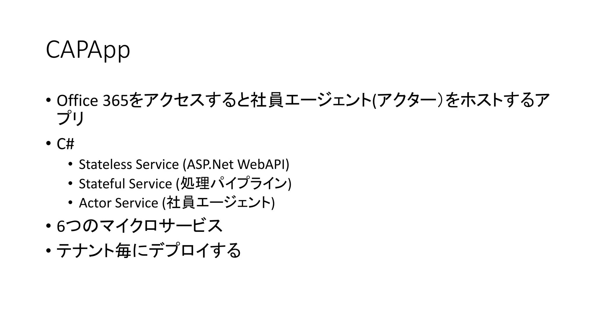 CAPApp
• Office 365をアクセスすると社員エージェント(アクター）をホストするア
プリ
• C#
• Stateless Service (ASP.Net WebAPI)
• Stateful Service (処理パイプライン)
• Actor Service (社員エージェント)
• 6つのマイクロサービス
• テナント毎にデプロイする
 