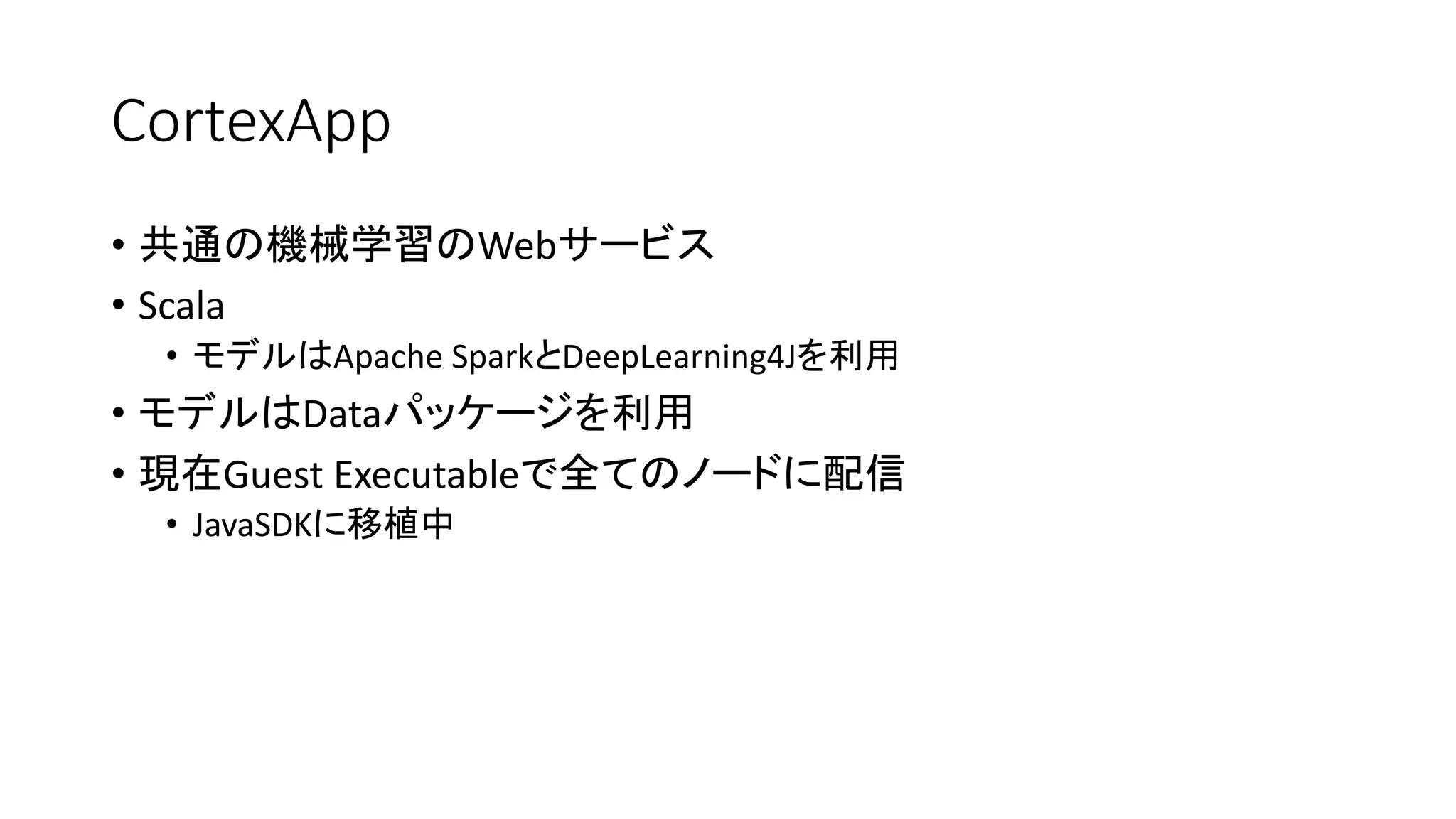 CortexApp
• 共通の機械学習のWebサービス
• Scala
• モデルはApache SparkとDeepLearning4Jを利用
• モデルはDataパッケージを利用
• 現在Guest Executableで全てのノードに配信
• JavaSDKに移植中
 