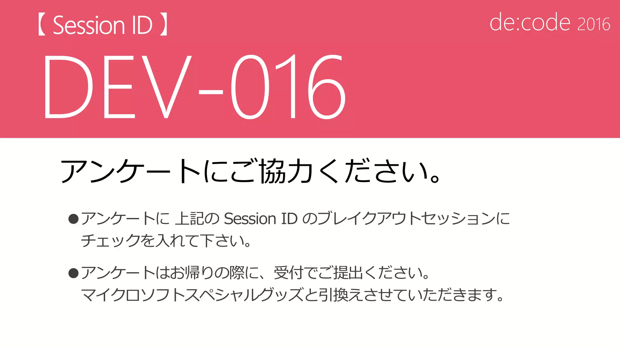 アンケートにご協力ください。
●アンケートに 上記の Session ID のブレイクアウトセッションに
チェックを入れて下さい。
●アンケートはお帰りの際に、受付でご提出ください。
マイクロソフトスペシャルグッズと引換えさせていただきます。
 