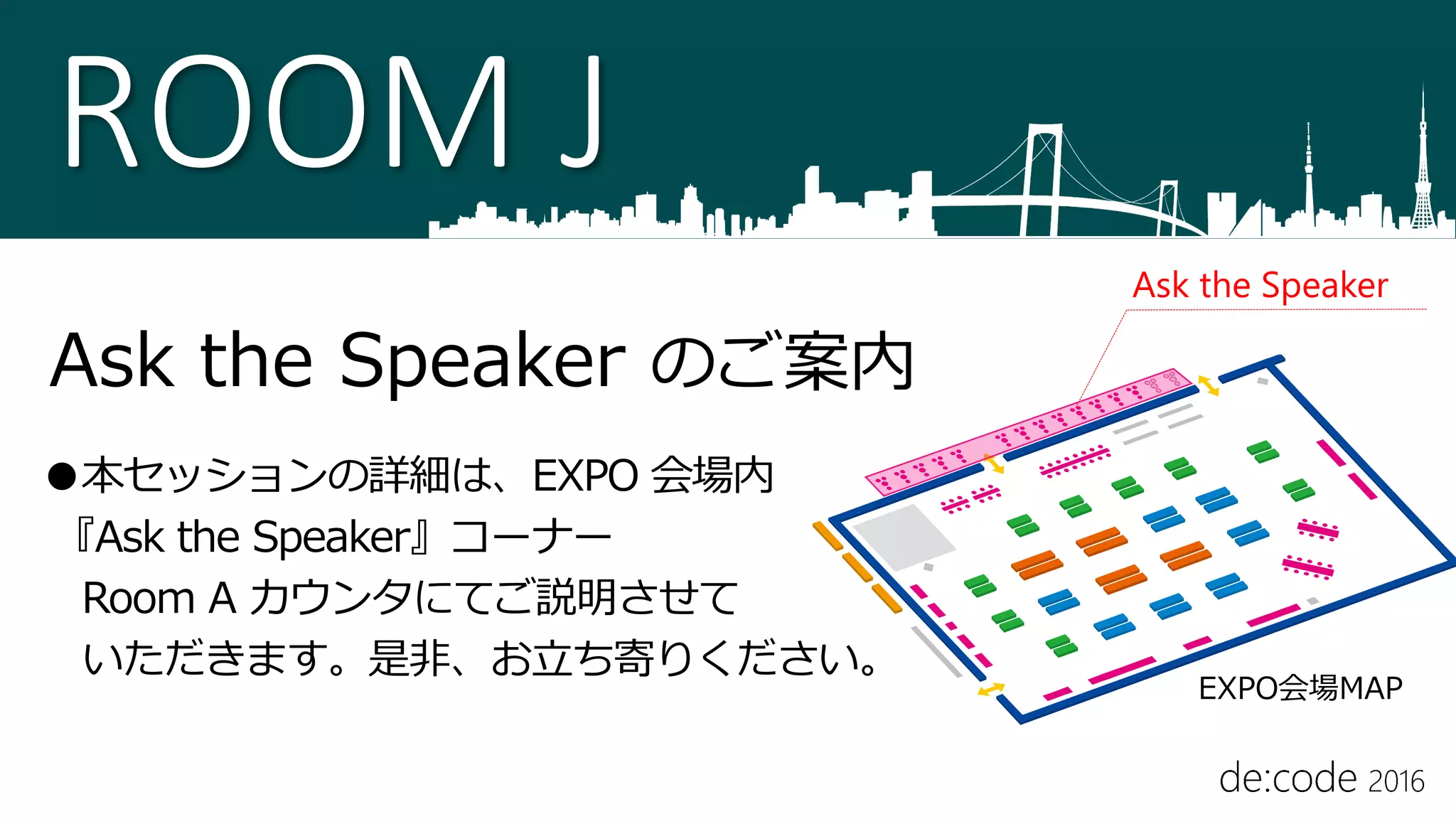 ROOM J
Ask the Speaker のご案内
●本セッションの詳細は、EXPO 会場内
『Ask the Speaker』コーナー
Room A カウンタにてご説明させて
いただきます。是非、お立ち寄りください。
Ask the Speaker
EXPO会場MAP
 