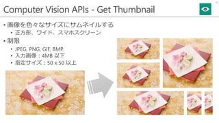 Computer Vision APIs - Get Thumbnail
• 画像を色々なサイズにサムネイルする
• 正方形、ワイド、スマホスクリーン
• 制限
• JPEG, PNG, GIF, BMP.
• 入力画像：4MB 以下
• 指定サイズ：50 x 50 以上
18
 
