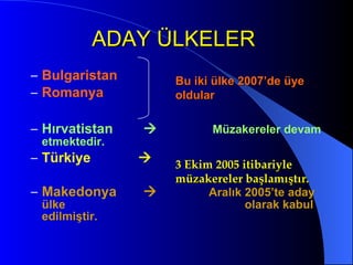 ADAY ÜLKELER   Bulgaristan Romanya Hırvatistan     Müzakereler devam etmektedir.   Türkiye     Makedonya     Aralık 2005’te aday ülke    olarak kabul edilmiştir. Bu iki ülke 2007’de üye oldular 3 Ekim 2005 itibariyle müzakereler başlamıştır.  