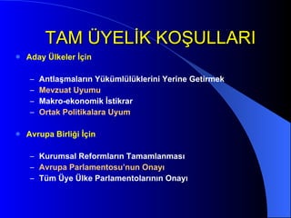 TAM ÜYELİK KOŞULLARI Aday Ülkeler İçin Antlaşmaların Yükümlülüklerini Yerine Getirmek Mevzuat Uyumu Makro-ekonomik İstikrar Ortak Politikalara Uyum Avrupa Birliği İçin Kurumsal Reformların Tamamlanması Avrupa Parlamentosu’nun Onayı Tüm Üye Ülke Parlamentolarının Onayı 