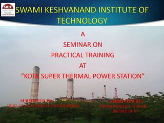 SWAMI KESHVANAND INSTITUTE OF TECHNOLOGY A  SEMINAR ON  PRACTICAL TRAINING  AT  “KOTA SUPER THERMAL POWER STATION”              SUBMITTED TO:- DEPT. OF ELECTRICAL ENGINEERING SUBMITTED BY:-  DEVKINANDAN  NAGAR               08ESKEE018 