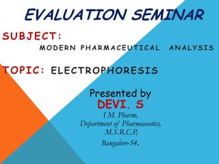 EVALUATION SEMINAR
SUBJECT:
     MODERN PHARMACEUTICAL                 ANALYSIS


TOPIC: ELECTROPHORESIS

               Presented by
                 DEVI. S
                   I M. Pharm,
            Department of Pharmaceutics,
                    M.S.R.C.P,
                  Bangalore-54.
 