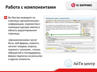Работа с компонентами

 Вы быстро выведете на
 страницу «динамическую»
 информацию, переместив с
 помощью курсора иконку в
 область редактирования
 страницы.

 «Динамическими» могут
 быть: веб-формы, новости,
 каталог товаров, опросы,
 корзина с заказами, список
 обращений в техподдержку,
 форма подписки на рассылки
 и другие элементы.
 