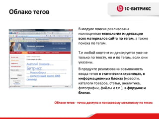 Облако тегов

                             В модуле поиска реализована
                             полноценная технология индексации
                             всех материалов сайта по тегам, а также
                             поиска по тегам.

                             Т.е любой контент индексируется уже не
                             только по тексту, но и по тегам, если они
                             указаны.
                             В продукте реализована возможность
                             ввода тегов в статических страницах, в
                             информационных блоках (новости,
                             каталоги товаров, статьи, аналитика,
                             фотографии, файлы и т.п.), в форумах и
                             блогах.

               Облако тегов - точка доступа к поисковому механизму по тегам
 