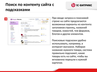 Поиск по контенту сайта с
подсказками
                       При вводе запроса в поисковой
                       строке на сайте предлагаются
                       возможные варианты из контента:
                       заголовков страниц, названий
                       товаров, новостей, тем форумов,
                       блогов и других элементов.

                       Поисковые подсказки удобно
                       использовать, например, в
                       интернет-магазине. Набирая
                       название нужного товара, система
                       правильно подскажет, какие
                       товары есть на сайте, чтобы вы
                       мгновенно перешли к нужной
                       карточке.
 