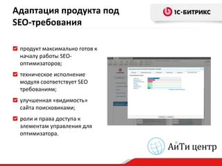 Адаптация продукта под
SEO-требования

 продукт максимально готов к
 началу работы SEO-
 оптимизаторов;
 техническое исполнение
 модуля соответствует SEO
 требованиям;
 улучшенная «видимость»
 сайта поисковиками;
 роли и права доступа к
 элементам управления для
 оптимизатора.
 