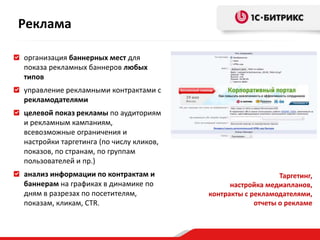 Реклама

организация баннерных мест для
показа рекламных баннеров любых
типов
управление рекламными контрактами с
рекламодателями
целевой показ рекламы по аудиториям
и рекламным кампаниям,
всевозможные ограничения и
настройки таргетинга (по числу кликов,
показов, по странам, по группам
пользователей и пр.)
анализ информации по контрактам и                            Таргетинг,
баннерам на графиках в динамике по             настройка медиапланов,
дням в разрезах по посетителям,          контракты с рекламодателями,
показам, кликам, CTR.                                 отчеты о рекламе
 