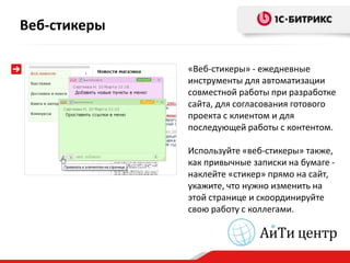 Веб-стикеры

              «Веб-стикеры» - ежедневные
              инструменты для автоматизации
              совместной работы при разработке
              сайта, для согласования готового
              проекта с клиентом и для
              последующей работы с контентом.

              Используйте «веб-стикеры» также,
              как привычные записки на бумаге -
              наклейте «стикер» прямо на сайт,
              укажите, что нужно изменить на
              этой странице и скоординируйте
              свою работу с коллегами.
 