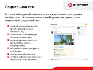 Социальная сеть
Встроенный модуль «Социальная сеть» предназначена для создания
сообществ на сайте и включает все необходимые инструменты для
современной социальной сети:

    профайлы пользователей и
    групп с расширенными
    настройками;
    приватные сообщения для
    пользователя и групп;
    индивидуальные рейтинги
    (авторитеты, кармы,
    популярность);
    общая блог-лента, форумы и
    фотобанки;
    подписка на обновления;
    онлайн-информер изменений и
    индикатор «кто в онлайне».
 