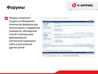 Форумы
Модуль позволяет
создать необходимое
количество форумов для
организации и поддержки
сообществ, обсуждения
статей и материалов,
формирования
постоянной аудитории
сайта и достижения
других целей.
 