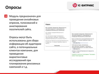 Опросы
 Модуль предназначен для
 проведения онлайновых
 опросов, голосований и
 анкетирования
 посетителей сайта.

 Опросы могут быть
 использованы для сбора
 информации об аудитории
 сайта, о потенциальных
 клиентах компании, для
 проведения
 маркетинговых
 исследований при
 планировании рекламных
 кампаний и т.д.
 