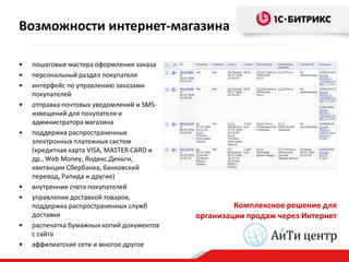Возможности интернет-магазина

•   пошаговые мастера оформления заказа
•   персональный раздел покупателя
•   интерфейс по управлению заказами
    покупателей
•   отправка почтовых уведомлений и SMS-
    извещений для покупателя и
    администратора магазина
•   поддержка распространенных
    электронных платежных систем
    (кредитная карта VISA, MASTER CARD и
    др., Web Money, Яндекс.Деньги,
    квитанции Сбербанка, банковский
    перевод, Рапида и другие)
•   внутренние счета покупателей
•   управление доставкой товаров,
    поддержка распространенных служб                Комплексное решение для
    доставки                               организации продаж через Интернет
•   распечатка бумажных копий документов
    с сайта
•   аффилиатские сети и многое другое
 
