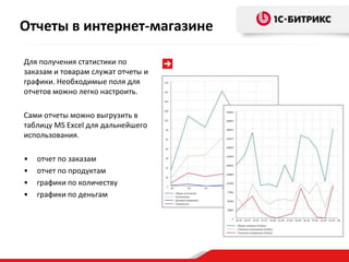 Отчеты в интернет-магазине

Для получения статистики по
заказам и товарам служат отчеты и
графики. Необходимые поля для
отчетов можно легко настроить.

Сами отчеты можно выгрузить в
таблицу MS Excel для дальнейшего
использования.

•   отчет по заказам
•   отчет по продуктам
•   графики по количеству
•   графики по деньгам
 