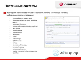 Платежные системы
 В интернет-магазине вы можете настроить любую платежную систему,
 либо использовать встроенные:
    •   наличный расчет при доставке
    •   кредитная карта (VISA, MASTER CARD и
        другие)
    •   квитанции Сбербанка
    •   банковский перевод (безналичный счет)
    •   Web Money
    •   Яндекс.Деньги
    •   Деньги.Mail.Ru
    •   MoneyMail
    •   ASSIST
    •   Roboxchange
    •   QIWI Кошелек
    •   Рапида
    •   телеграфный перевод
    •   почтовый перевод
    •   наложенный платеж
    •   Payflow Pro, AuthorizeNet, Impexbank и
        WorldPay.
 