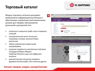 Торговый каталог
 Модуль торгового каталога расширяет
 возможности информационных блоков и
 обеспечивает управление многовалютными
 ценами для товаров, обслуживание
 розничной и дилерской сети.

 •   открытые и закрытые прайс-листы товарных
     позиций
 •   неограниченное число типов цен,
     например: оптовая, мелкооптовая,
     розничная
 •   гибкое управление скидочными
     программами
 •   выгрузка товаров на электронные торговые
     площадки (Яндекс.Маркет,
     Рамблер.Покупки и др.) или аффилиат-
     витрины
 •   импорт/экспорт каталогов товаров в
     формате CommerceML, CSV и многое другое

Каталог товаров, скидки, импорт/экспорт
 