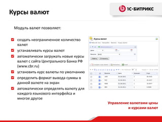 Курсы валют

 Модуль валют позволяет:

  создать неограниченное количество
  валют
  устанавливать курсы валют
  автоматически загружать новые курсы
  валют с сайта Центрального Банка РФ
  (www.cbr.ru)
  установить курс валюты по умолчанию
  определить формат вывода суммы в
  данной валюте на экран
  автоматически определять валюту для
  каждого языкового интерфейса и
  многое другое
                                        Управление валютами цены
                                                  и курсами валют
 