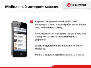 Мобильный интернет-магазин


              В продукт встроен готовый мобильный
              интернет-магазин, который работает на iPhone,
              iPad, Android и BlackBerry.

              Пользователи могут выбрать товары в каталоге
              и оформить заказ со своих мобильных
              устройств.

              Заказы будут доступны в обычном интернет-
              магазине.

              Мобильная демо-версия: m.demo.1c-bitrix.ru
 