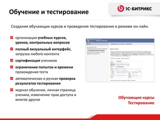 Обучение и тестирование
Создания обучающих курсов и проведения тестирования в режиме он-лайн.

  организация учебных курсов,
  уроков, контрольных вопросов
  полный визуальный интерфейс,
  загрузка любого контента
  сертификация учеников
  ограничение попыток и времени
  прохождения теста
  автоматическая и ручная проверка
  результатов тестирования
  журнал обучения, личная страница
  ученика, изменение прав доступа и
  многое другое                                      Обучающие курсы
                                                         Тестирование
 