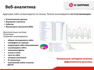 Веб-аналитика
Аудитория сайта сегментируется на потоки. Потоки анализируются по 4 составляющим:

 •   Статистические данные
 •   Внимание к контенту
 •   События
 •   Финансовые показатели (ROI)

Дополнительно система
статистики
позволяет анализировать:
 •    общую посещаемость сайта
 •    географию по странам
 •    индексацию сайта поисковиками
 •    ссылающиеся сайты
 •    поисковые фразы
 •    сессии и хиты
 •    пути по сайту
 •    историю посетителя
                                                 Уникальные методики анализа
 •    IP посетителя
 •    посетителей online и многое                     эффективности рекламы
      другое
 