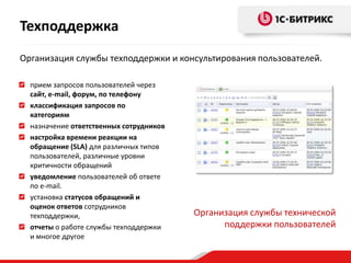 Техподдержка
Организация службы техподдержки и консультирования пользователей.

  прием запросов пользователей через
  сайт, e-mail, форум, по телефону
  классификация запросов по
  категориям
  назначение ответственных сотрудников
  настройка времени реакции на
  обращение (SLA) для различных типов
  пользователей, различные уровни
  критичности обращений
  уведомление пользователей об ответе
  по e-mail.
  установка статусов обращений и
  оценок ответов сотрудников
  техподдержки,                          Организация службы технической
  отчеты о работе службы техподдержки          поддержки пользователей
  и многое другое
 