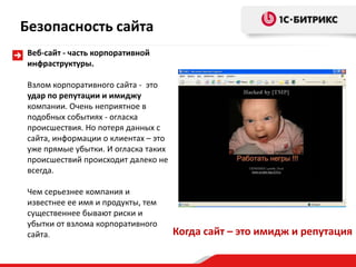 Безопасность сайта
Веб-сайт - часть корпоративной
инфраструктуры.

Взлом корпоративного сайта - это
удар по репутации и имиджу
компании. Очень неприятное в
подобных событиях - огласка
происшествия. Но потеря данных с
сайта, информации о клиентах – это
уже прямые убытки. И огласка таких
происшествий происходит далеко не
всегда.

Чем серьезнее компания и
известнее ее имя и продукты, тем
существеннее бывают риски и
убытки от взлома корпоративного
сайта.                               Когда сайт – это имидж и репутация
 